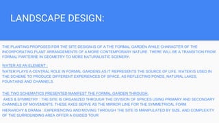 LANDSCAPE DESIGN:
THE PLANTING PROPOSED FOR THE SITE DESIGN IS OF A THE FORMAL GARDEN WHILE CHARACTER OF THE
INCORPORATING PLANT ARRANGEMENTS OF A MORE CONTEMPORARY NATURE. THERE WILL BE A TRANSITION FROM
FORMAL PARTERRE IN GEOMETRY TO MORE NATURALISTIC SCENERY.
WATER AS AN ELEMENT :
WATER PLAYS A CENTRAL ROLE IN FORMAL GARDENS AS IT REPRESENTS THE SOURCE OF LIFE. WATER IS USED IN
THE SCHEME TO PRODUCE DIFFERENT EXPERIENCES OF SPACE, AS REFLECTING PONDS, NATURAL LAKES,
FOUNTAINS AND CHANNELS.
THE TWO SCHEMATICS PRESENTED MANIFEST THE FORMAL GARDEN THROUGH:
AXES & SYMMETRY : THE SITE IS ORGANIZED THROUGH THE DIVISION OF SPACES USING PRIMARY AND SECONDARY
CHANNELS OF MOVEMENTS. THESE AXES SERVE AS THE MIRROR LINE FOR THE SYMMETRICAL FORM
HIERARCHY & DRAMA : EXPERIENCING AND MOVING THROUGH THE SITE IS MANIPULATED BY SIZE, AND COMPLEXITY
OF THE SURROUNDING AREA OFFER A GUIDED TOUR
 
