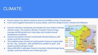 CLIMATE:
● France enjoys four distinct seasons and an incredible variety of landscapes .
● From snow capped mountains to sunny coasts , and from shady forests t mineral rich flatlands.
● France’s climate is temperate, but divided into four distinct climatic
climatic areas. The oceanic climate of western france brings
average rainfall spread over many days and modest annual
temperature variations.
● Central and eastern france’s continental climate harbours cold
winters and hot summers .
● The mediterranean climate of south-eastern france is responsible
for hot , dry , summers , with rainfall from october to april . and
ample sunshine all year round .
● Above 600-800 m altitudes, france’s mountain climate brings heavy
rainfall , and snow three to six months per year.
 