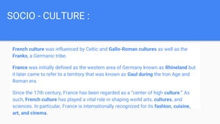 SOCIO - CULTURE :
French culture was influenced by Celtic and Gallo-Roman cultures as well as the
Franks, a Germanic tribe.
France was initially defined as the western area of Germany known as Rhineland but
it later came to refer to a territory that was known as Gaul during the Iron Age and
Roman era.
Since the 17th century, France has been regarded as a “center of high culture.” As
such, French culture has played a vital role in shaping world arts, cultures, and
sciences. In particular, France is internationally recognized for its fashion, cuisine,
art, and cinema.
 