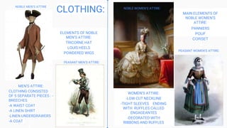 WOMEN’S ATTIRE:
-LOW CUT NECKLINE
-TIGHT SLEEVES ENDING
WITH RUFFLES CALLED
ENGAGEANTES
-DECORATED WITH
RIBBONS AND RUFFLES
MEN’S ATTIRE:
CLOTHING CONSISTED
OF 5 SEPARATE PIECES : -
BREECHES
-A WAIST COAT
-A LINEN SHIRT
-LINEN UNDERDRAWERS
-A COAT
MAIN ELEMENTS OF
NOBLE WOMEN’S
ATTIRE:
PANNIERS
POUF
CORSET
ELEMENTS OF NOBLE
MEN’S ATTIRE:
TRICORNE HAT
LOUIS HEELS
POWDERED WIGS
CLOTHING:
NOBLE MEN’S ATTIRE
NOBLE WOMEN’S ATTIRE:
PEASANT WOMEN’S ATTIRE:
PEASANT MEN’S ATTIRE:
 