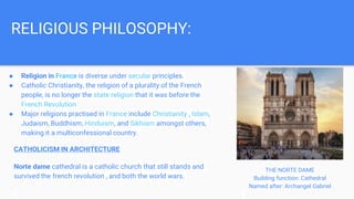 ● Religion in France is diverse under secular principles.
● Catholic Christianity, the religion of a plurality of the French
people, is no longer the state religion that it was before the
French Revolution
● Major religions practised in France include Christianity , Islam,
Judaism, Buddhism, Hinduism, and Sikhism amongst others,
making it a multiconfessional country.
RELIGIOUS PHILOSOPHY:
CATHOLICISM IN ARCHITECTURE
Norte dame cathedral is a catholic church that still stands and
survived the french revolution , and both the world wars.
THE NORTE DAME
Building function: Cathedral
Named after: Archangel Gabriel
 