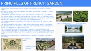 PRINCIPLES OF FRENCH GARDEN:
A GEOMETRIC PLAN USING THE MOST RECENT DISCOVERIES OF PERSPECTIVE AND
OPTICS
A TERRACE OVERLOOKING THE GARDEN, ALLOWING THE VISITOR TO SEE ALL AT ONCE ,
THE ENTIRE GARDEN.
TREES ARE PLANTED IN STRAIGHT LINES AND CAREFULLY TRIMMED AT A SET HEIGHT
THE HOUSE/ PALACE/CHATEAUX SERVES AS THE CENTRAL POINT OF THE GARDEN AND
ITIS CENTRAL ORNAMENT. NO TREES ARE PLANTED CLOSE TO THE HOUSE ; RATHER THE
HOUSE IS SET APART BY LOWE PARTERRES AND TRIMMED BUSHES
THE PRINCIPLE AXIS IS CROSSED BY ONE OR MORE PERPENDICULAR PERSPECTIVES
AND ALLEYS
THE MOST ELABORATE PARTERRES, OR PLANTING BEDS, IN THE SHAPE OF SQUARES
OVALS OR CIRCLES ARE PLACED IN A REGULAR AND GEOMETRIC ORDER CLOSE TO THE
HOUSE, TO COMPLEMENT THE ARCHITECTURE
THE PARTERRES NEAR THE RESIDENCE ARE FILLED WITH BRODERIES, DESIGNS
CREATED WITH LOW BOXWOOD TO RESEMBLE THE PATTERNS OF A CARPET, AND GIVEN
A POLYCHROME EFFECT BY PLANTING OF FLOWERS OR BY COLORED BRICK GRAVEL OR
SAND.
BODIES OF W WATER (CANALS. HASINSI SERVE AS MIRRORS, DOUBLING THE SIZE OF
THE HOUSE
SYMMETRICAL
PLAN
OVERVIEW FROM
TERRACE
FOCAL POINT
WATER BODY AS MIRROR
TREES AT SAME HEIGHT PLANTING BEDS
 