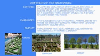COMPONENTS OF THE FRENCH GARDEN:
A PLANTING BED, USUALLY SQUARE OR RECTANGULAR , CONTAINING AN
ORNAMENTAL DESIGN MADE WITH LOW CLOSELY CLIPPED HEDGES ,
COLOURED GRAVEL, AND SOMETIMES FLOWERS. PARTERRES ARE USUALLY
OUT IN GEOMETRIC PATTERNS , DIVIDED BY GRAVEL PATHS . THEY WERE
INTENDED TO BE SEEN FROM TERRACE.
A VERY CURLING DECORATIVE PATTERN WITHIN A PARTERRE , CREATED WITH
TRIMMED YEW OR BOX OR BY CUTTING THE PATTERN OUT OF A LAWN AND
FILLING IT WITH COLOURED GRAVEL.
A SMALL GROUP OF TREES , USUALLY SOME DISTANCE AWAY FROM THE
HOUSE, DESIGNED AS AN ORNAMENTAL BACKDROP.
PARTERRE :
EMBROIDERY :
BOSQUET:
PARTERRE
BOSQUET
EMBROIDERY
 