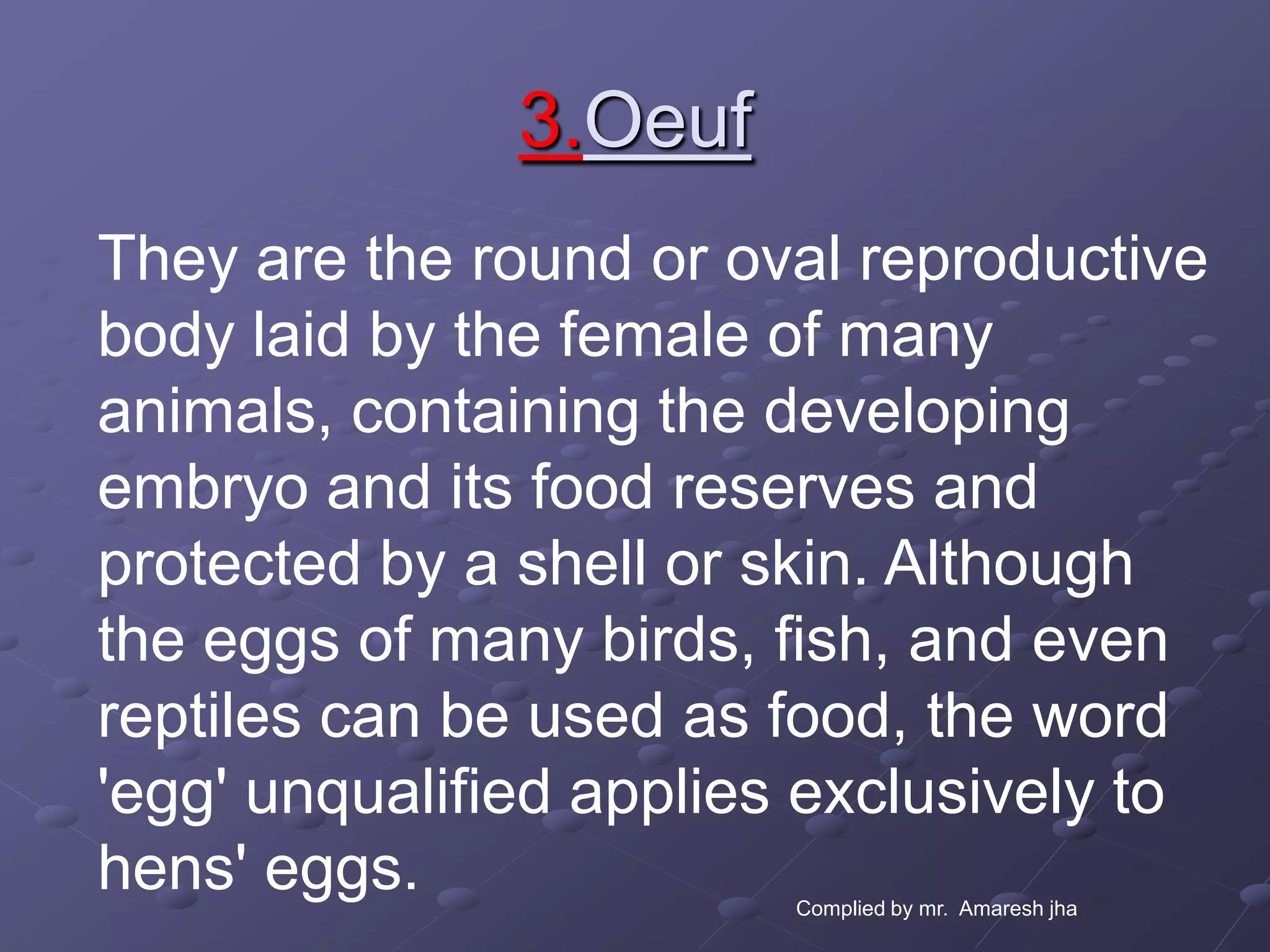 3.Oeuf
They are the round or oval reproductive
body laid by the female of many
animals, containing the developing
embryo and its food reserves and
protected by a shell or skin. Although
the eggs of many birds, fish, and even
reptiles can be used as food, the word
'egg' unqualified applies exclusively to
hens' eggs.              Complied by mr. Amaresh jha
 
