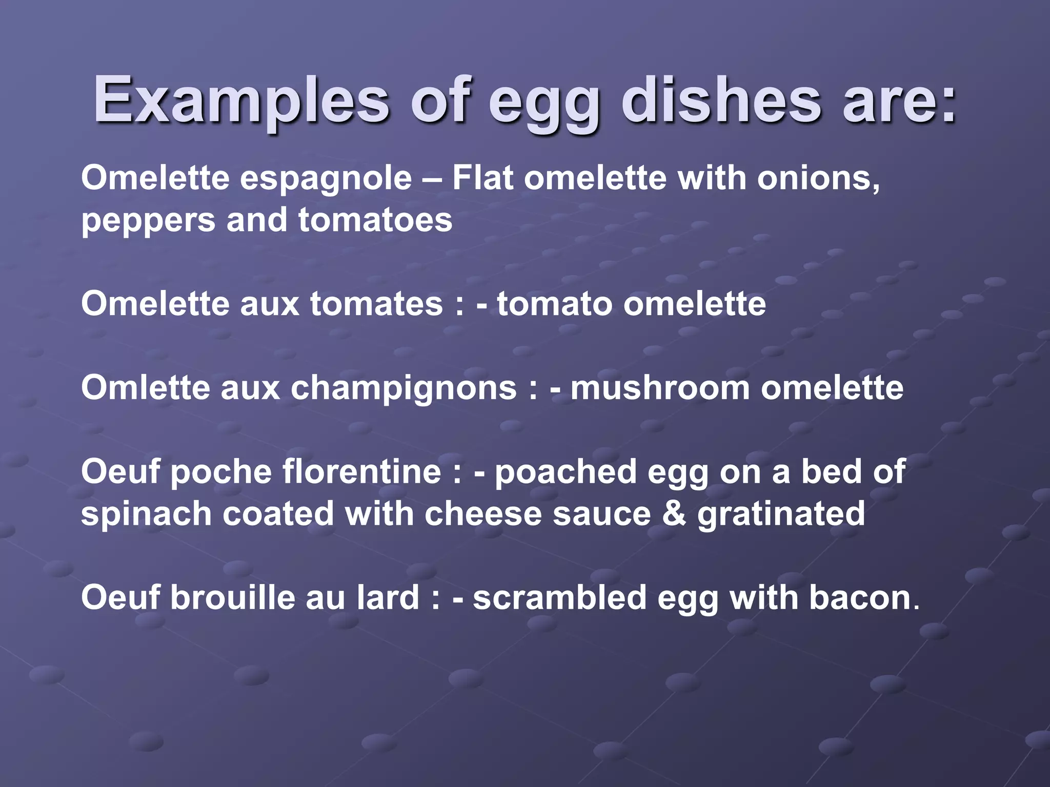 Examples of egg dishes are:
Omelette espagnole – Flat omelette with onions,
peppers and tomatoes

Omelette aux tomates : - tomato omelette

Omlette aux champignons : - mushroom omelette

Oeuf poche florentine : - poached egg on a bed of
spinach coated with cheese sauce & gratinated

Oeuf brouille au lard : - scrambled egg with bacon.
 