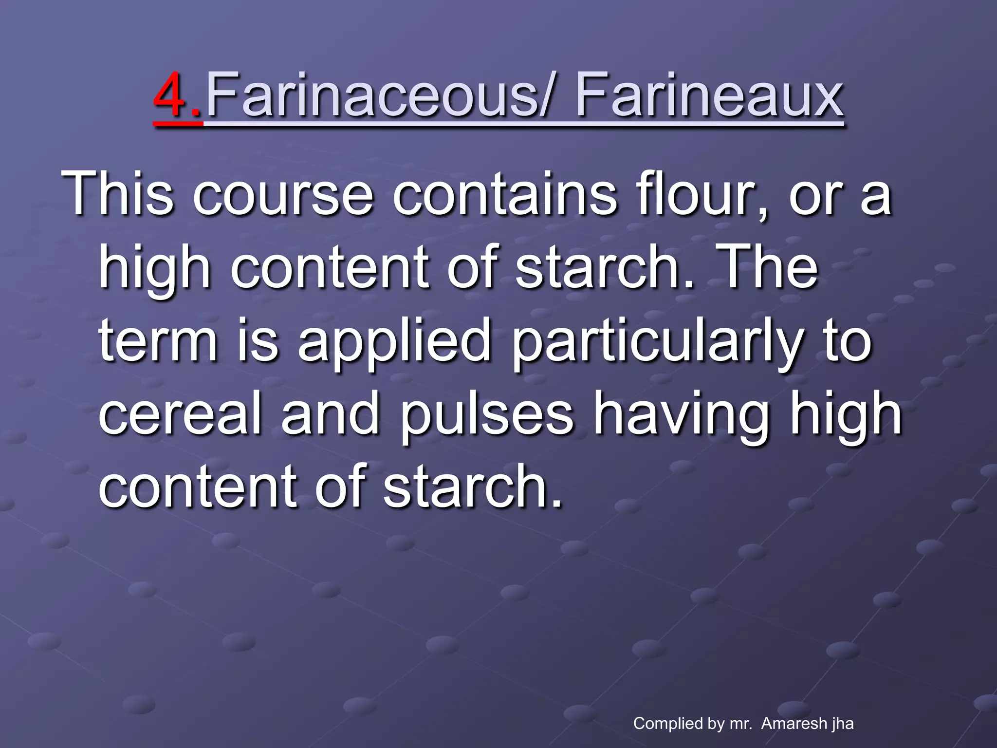 4.Farinaceous/ Farineaux
This course contains flour, or a
 high content of starch. The
 term is applied particularly to
 cereal and pulses having high
 content of starch.


                     Complied by mr. Amaresh jha
 