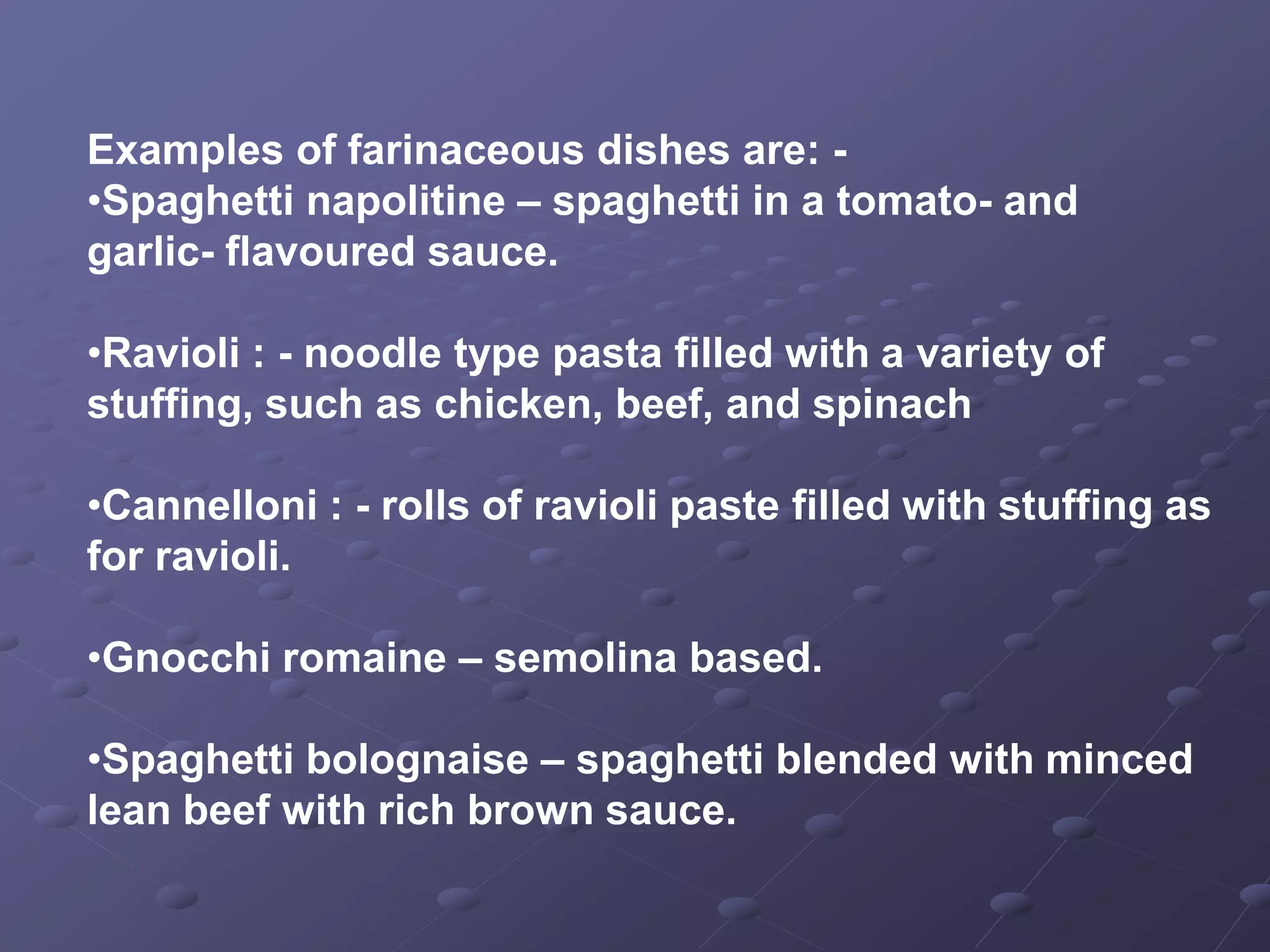 Examples of farinaceous dishes are: -
•Spaghetti napolitine – spaghetti in a tomato- and
garlic- flavoured sauce.

•Ravioli : - noodle type pasta filled with a variety of
stuffing, such as chicken, beef, and spinach

•Cannelloni : - rolls of ravioli paste filled with stuffing as
for ravioli.

•Gnocchi romaine – semolina based.

•Spaghetti bolognaise – spaghetti blended with minced
lean beef with rich brown sauce.
 
