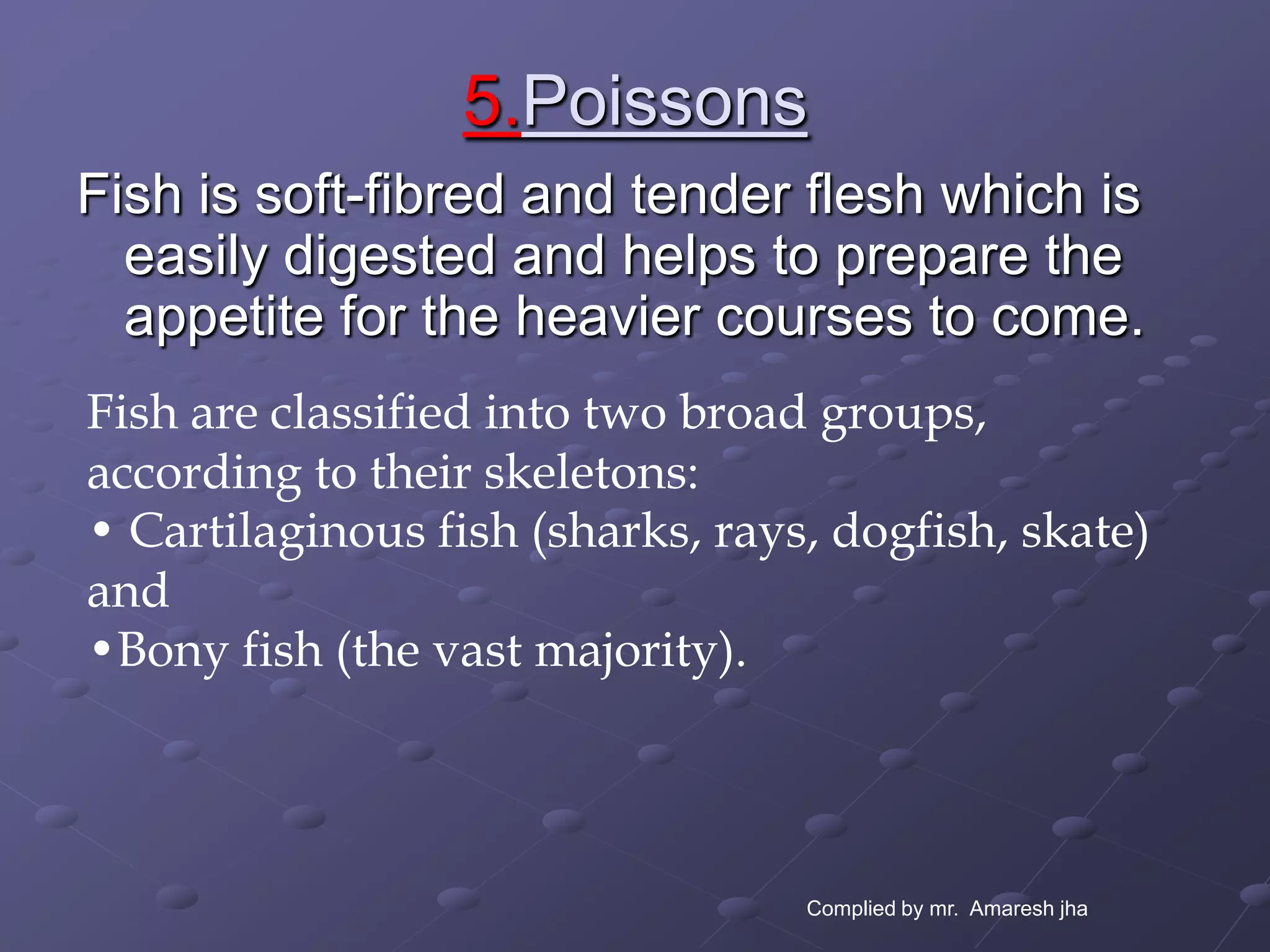5.Poissons
Fish is soft-fibred and tender flesh which is
  easily digested and helps to prepare the
  appetite for the heavier courses to come.
Fish are classified into two broad groups,
according to their skeletons:
• Cartilaginous fish (sharks, rays, dogfish, skate)
and
•Bony fish (the vast majority).




                                  Complied by mr. Amaresh jha
 
