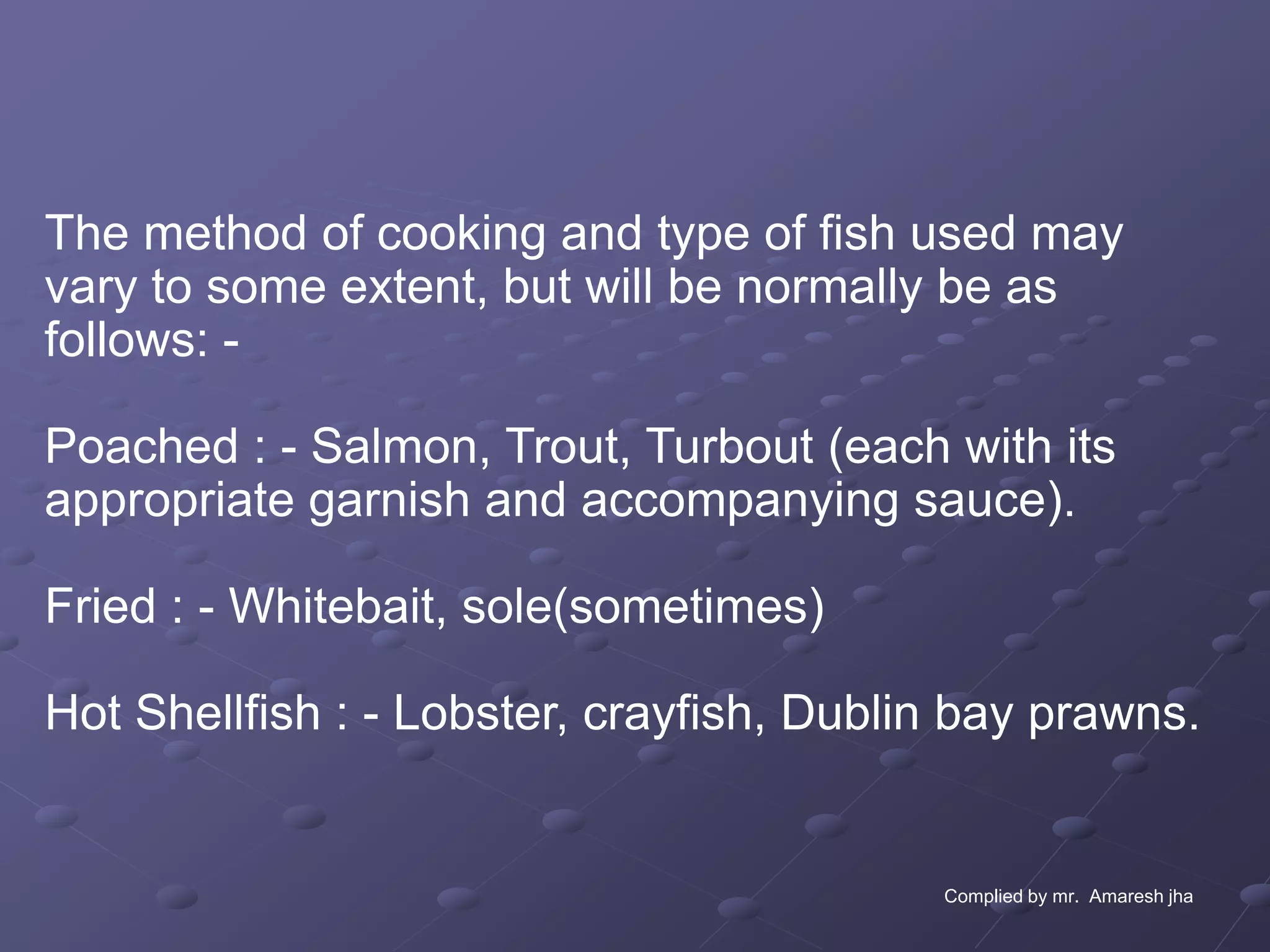 The method of cooking and type of fish used may
vary to some extent, but will be normally be as
follows: -

Poached : - Salmon, Trout, Turbout (each with its
appropriate garnish and accompanying sauce).

Fried : - Whitebait, sole(sometimes)

Hot Shellfish : - Lobster, crayfish, Dublin bay prawns.


                                          Complied by mr. Amaresh jha
 