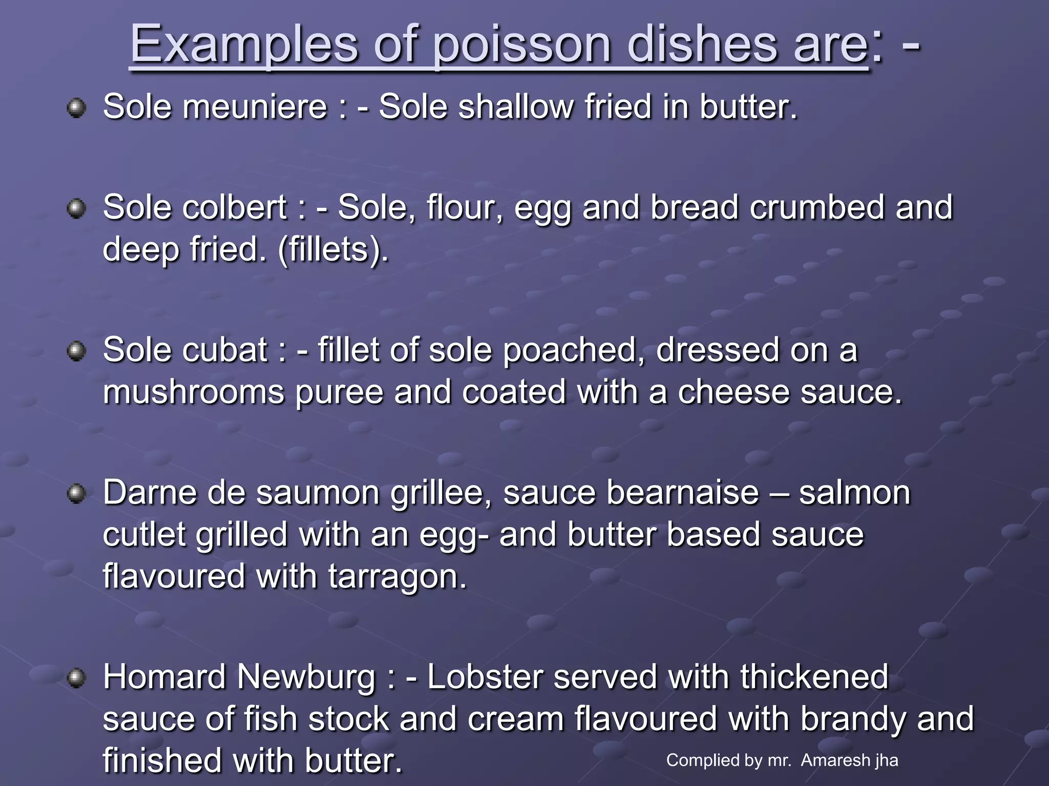 Examples of poisson dishes are: -
Sole meuniere : - Sole shallow fried in butter.

Sole colbert : - Sole, flour, egg and bread crumbed and
deep fried. (fillets).

Sole cubat : - fillet of sole poached, dressed on a
mushrooms puree and coated with a cheese sauce.

Darne de saumon grillee, sauce bearnaise – salmon
cutlet grilled with an egg- and butter based sauce
flavoured with tarragon.

Homard Newburg : - Lobster served with thickened
sauce of fish stock and cream flavoured with brandy and
finished with butter.               Complied by mr. Amaresh jha
 