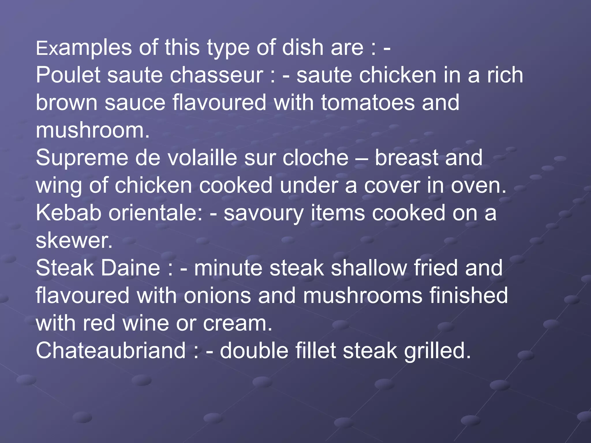 Examples of this type of dish are : -
Poulet saute chasseur : - saute chicken in a rich
brown sauce flavoured with tomatoes and
mushroom.
Supreme de volaille sur cloche – breast and
wing of chicken cooked under a cover in oven.
Kebab orientale: - savoury items cooked on a
skewer.
Steak Daine : - minute steak shallow fried and
flavoured with onions and mushrooms finished
with red wine or cream.
Chateaubriand : - double fillet steak grilled.
 