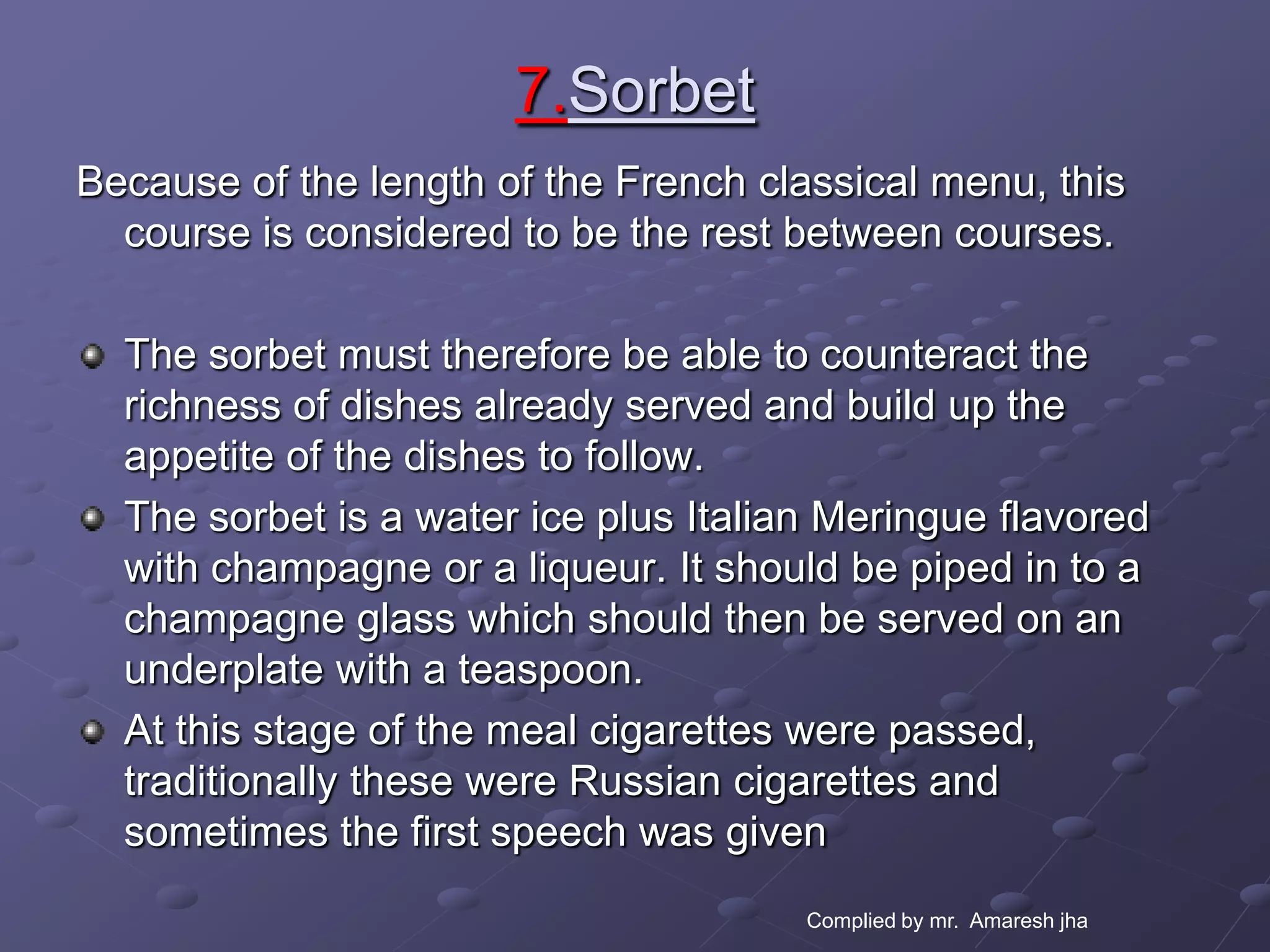 7.Sorbet
Because of the length of the French classical menu, this
  course is considered to be the rest between courses.

  The sorbet must therefore be able to counteract the
  richness of dishes already served and build up the
  appetite of the dishes to follow.
  The sorbet is a water ice plus Italian Meringue flavored
  with champagne or a liqueur. It should be piped in to a
  champagne glass which should then be served on an
  underplate with a teaspoon.
  At this stage of the meal cigarettes were passed,
  traditionally these were Russian cigarettes and
  sometimes the first speech was given
                                       Complied by mr. Amaresh jha
 
