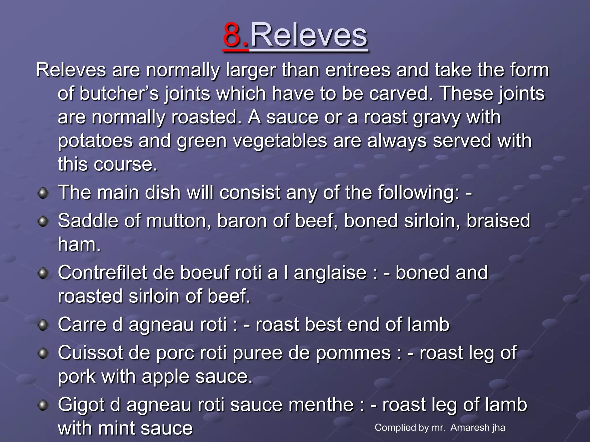 8.Releves
Releves are normally larger than entrees and take the form
  of butcher’s joints which have to be carved. These joints
  are normally roasted. A sauce or a roast gravy with
  potatoes and green vegetables are always served with
  this course.
  The main dish will consist any of the following: -
  Saddle of mutton, baron of beef, boned sirloin, braised
  ham.
  Contrefilet de boeuf roti a l anglaise : - boned and
  roasted sirloin of beef.
  Carre d agneau roti : - roast best end of lamb
  Cuissot de porc roti puree de pommes : - roast leg of
  pork with apple sauce.
  Gigot d agneau roti sauce menthe : - roast leg of lamb
  with mint sauce                        Complied by mr. Amaresh jha
 