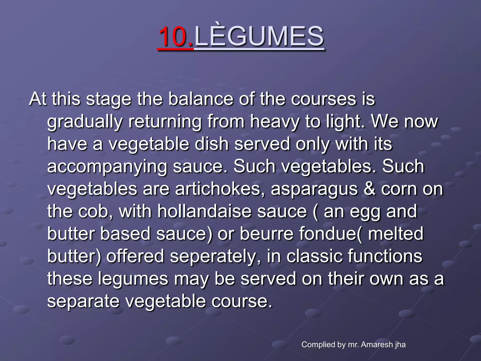 10.LÈGUMES

At this stage the balance of the courses is
  gradually returning from heavy to light. We now
  have a vegetable dish served only with its
  accompanying sauce. Such vegetables. Such
  vegetables are artichokes, asparagus & corn on
  the cob, with hollandaise sauce ( an egg and
  butter based sauce) or beurre fondue( melted
  butter) offered seperately, in classic functions
  these legumes may be served on their own as a
  separate vegetable course.

                                Complied by mr. Amaresh jha
 