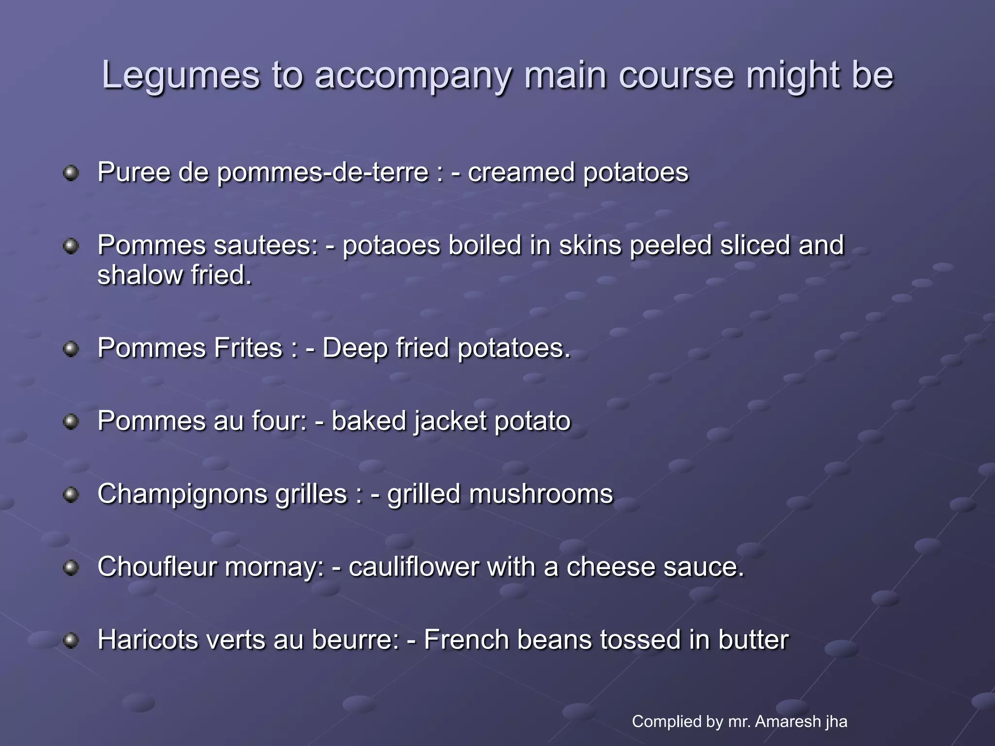 Legumes to accompany main course might be

Puree de pommes-de-terre : - creamed potatoes

Pommes sautees: - potaoes boiled in skins peeled sliced and
shalow fried.

Pommes Frites : - Deep fried potatoes.

Pommes au four: - baked jacket potato

Champignons grilles : - grilled mushrooms

Choufleur mornay: - cauliflower with a cheese sauce.

Haricots verts au beurre: - French beans tossed in butter

                                            Complied by mr. Amaresh jha
 