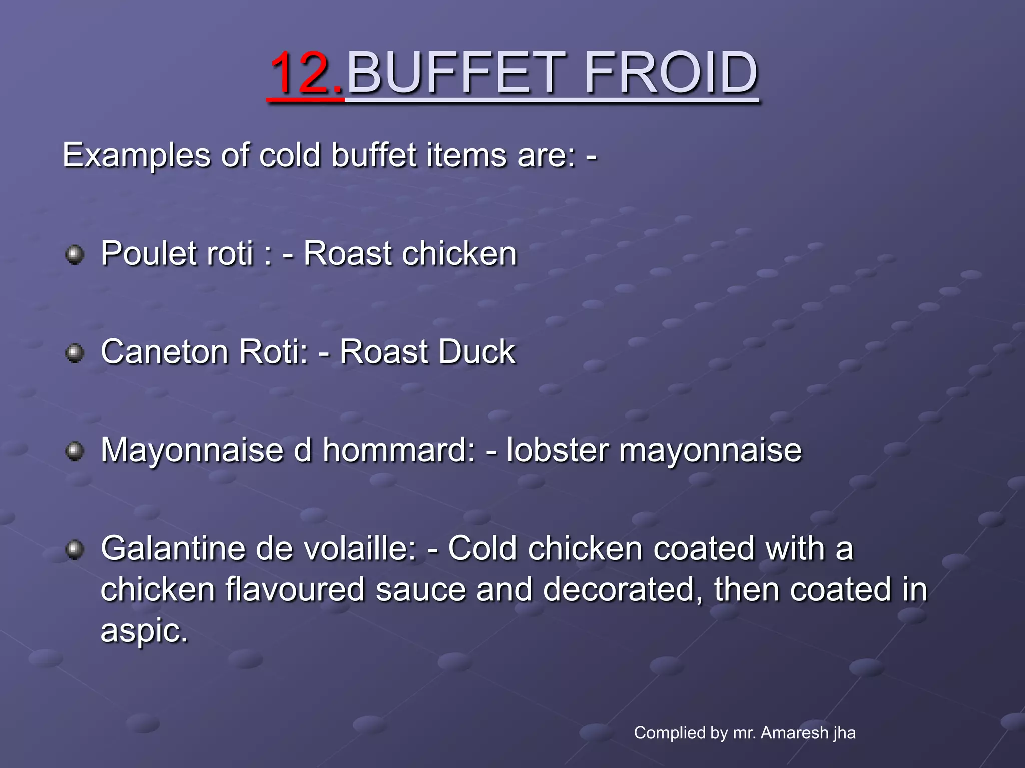 12.BUFFET FROID
Examples of cold buffet items are: -

  Poulet roti : - Roast chicken

  Caneton Roti: - Roast Duck

  Mayonnaise d hommard: - lobster mayonnaise

  Galantine de volaille: - Cold chicken coated with a
  chicken flavoured sauce and decorated, then coated in
  aspic.

                                       Complied by mr. Amaresh jha
 