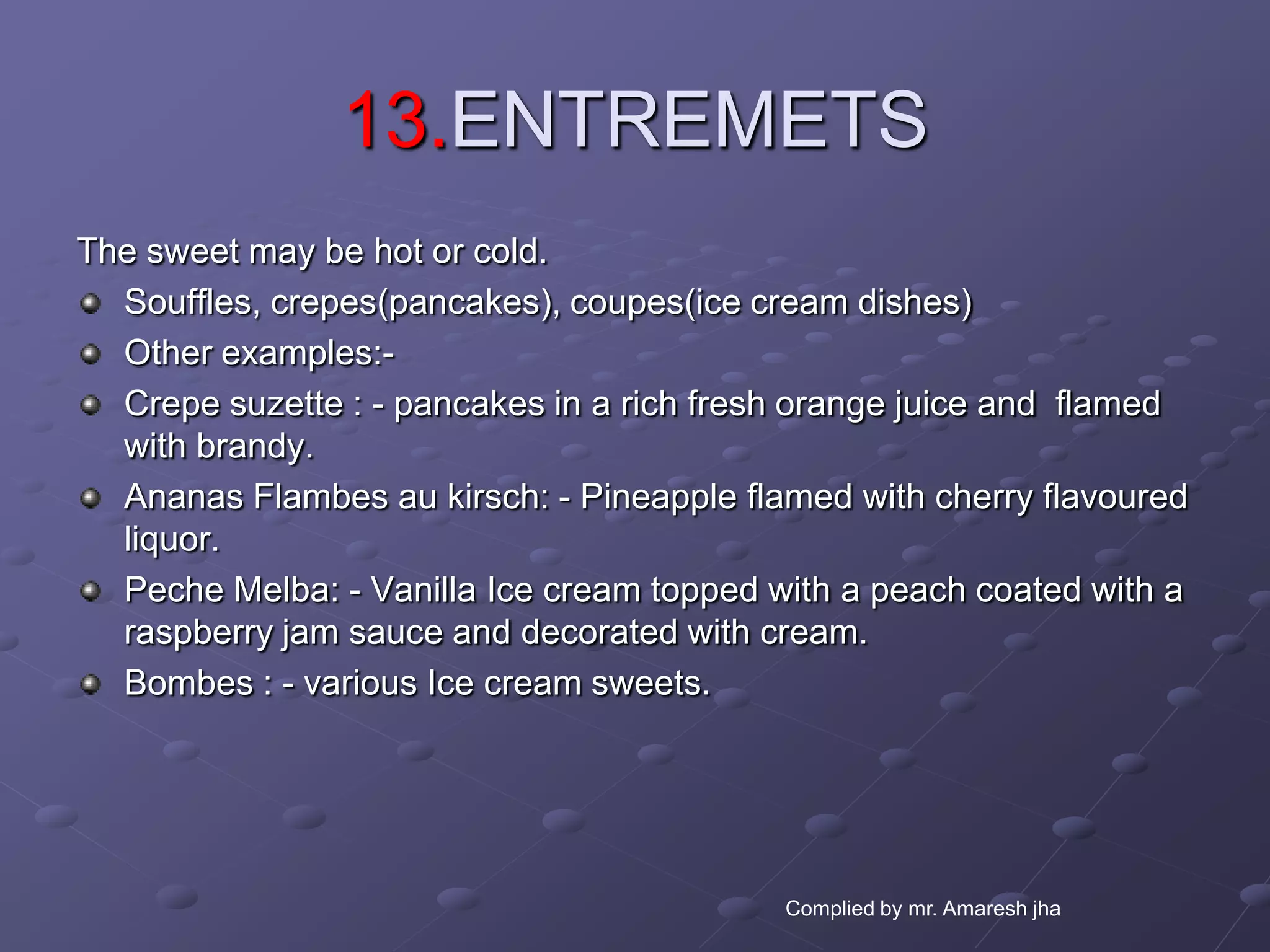 13.ENTREMETS
The sweet may be hot or cold.
  Souffles, crepes(pancakes), coupes(ice cream dishes)
  Other examples:-
  Crepe suzette : - pancakes in a rich fresh orange juice and flamed
  with brandy.
  Ananas Flambes au kirsch: - Pineapple flamed with cherry flavoured
  liquor.
  Peche Melba: - Vanilla Ice cream topped with a peach coated with a
  raspberry jam sauce and decorated with cream.
  Bombes : - various Ice cream sweets.




                                           Complied by mr. Amaresh jha
 