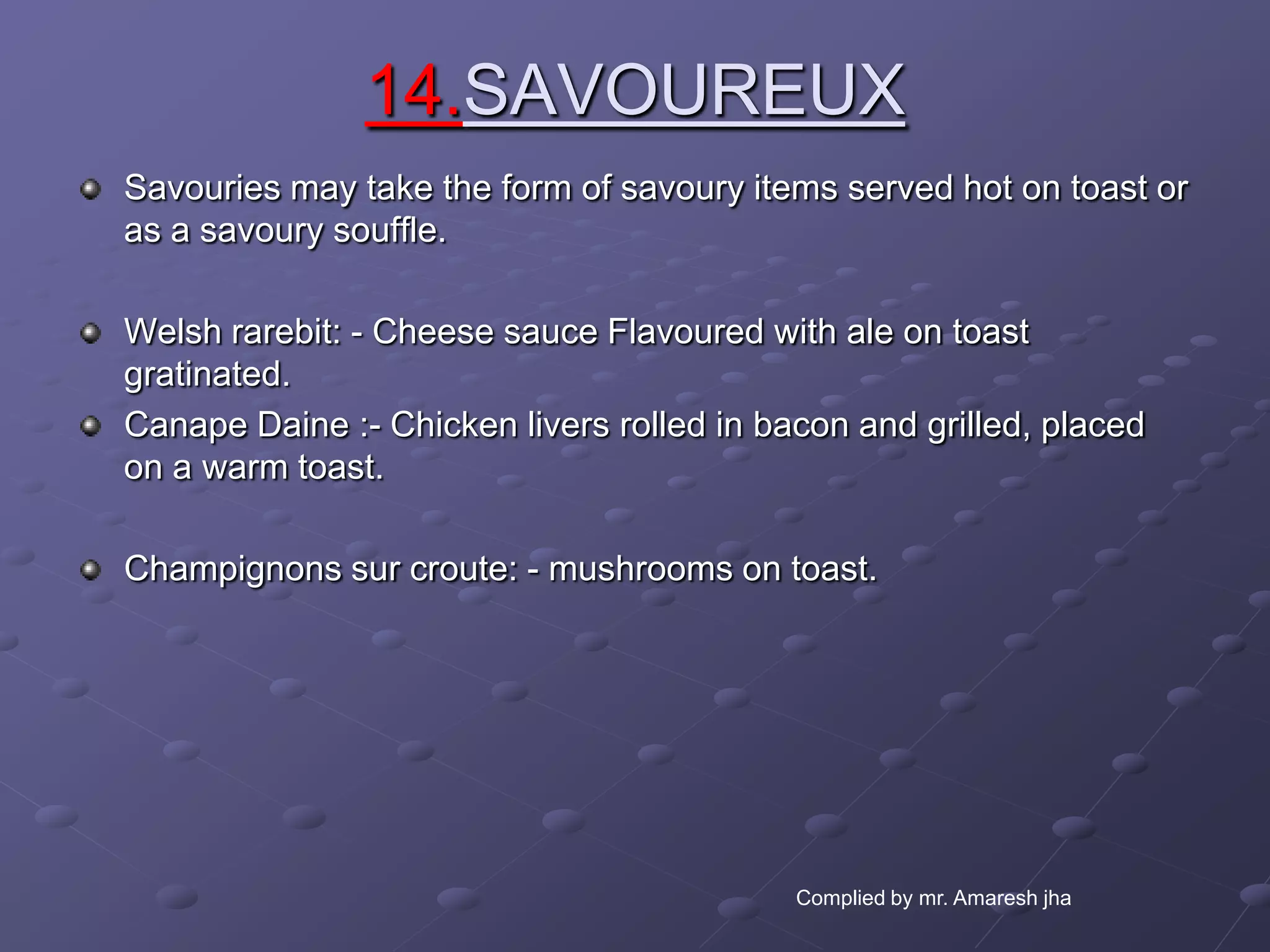 14.SAVOUREUX
Savouries may take the form of savoury items served hot on toast or
as a savoury souffle.

Welsh rarebit: - Cheese sauce Flavoured with ale on toast
gratinated.
Canape Daine :- Chicken livers rolled in bacon and grilled, placed
on a warm toast.

Champignons sur croute: - mushrooms on toast.




                                           Complied by mr. Amaresh jha
 