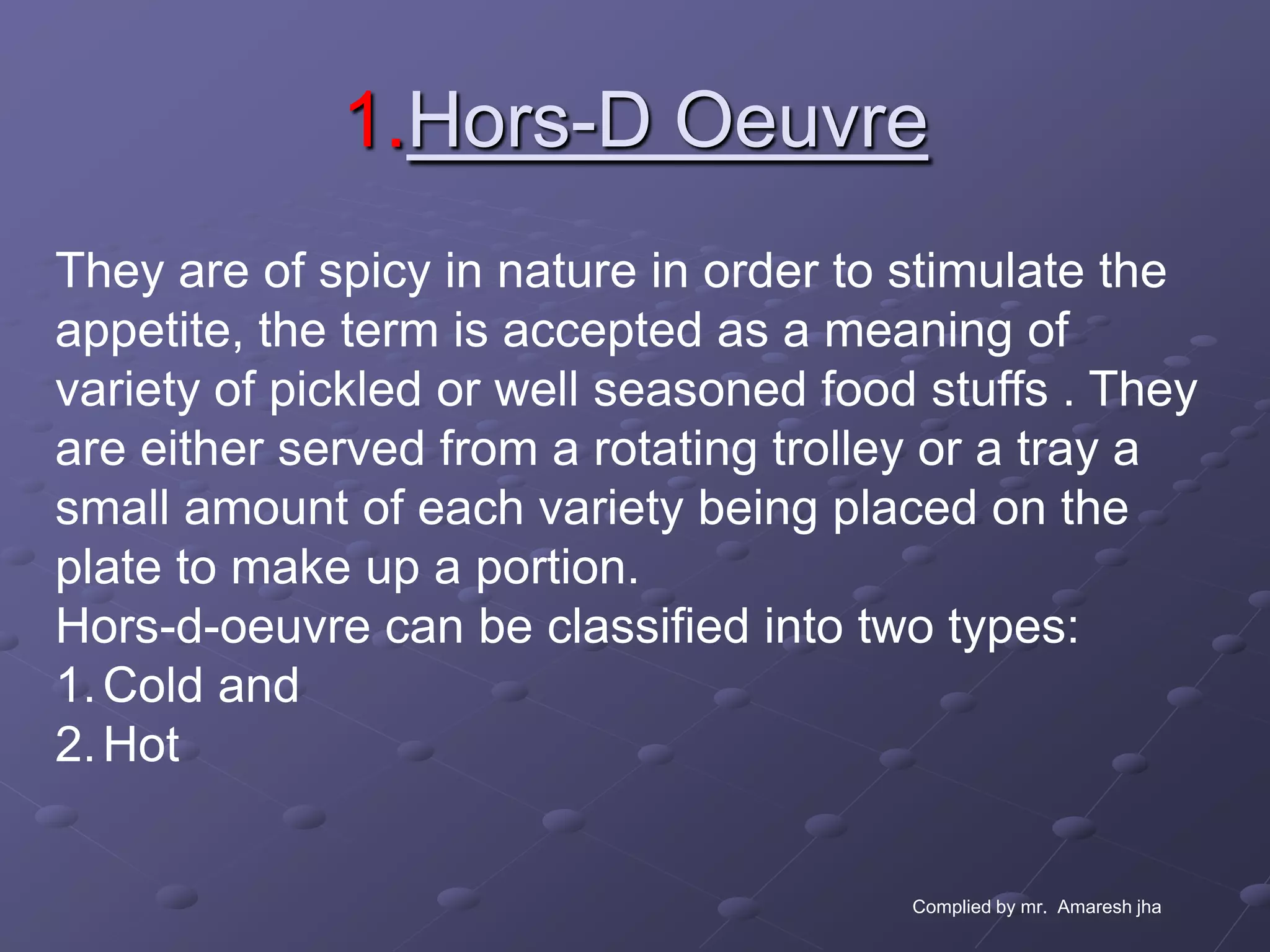 1.Hors-D Oeuvre
They are of spicy in nature in order to stimulate the
appetite, the term is accepted as a meaning of
variety of pickled or well seasoned food stuffs . They
are either served from a rotating trolley or a tray a
small amount of each variety being placed on the
plate to make up a portion.
Hors-d-oeuvre can be classified into two types:
1. Cold and
2. Hot


                                        Complied by mr. Amaresh jha
 