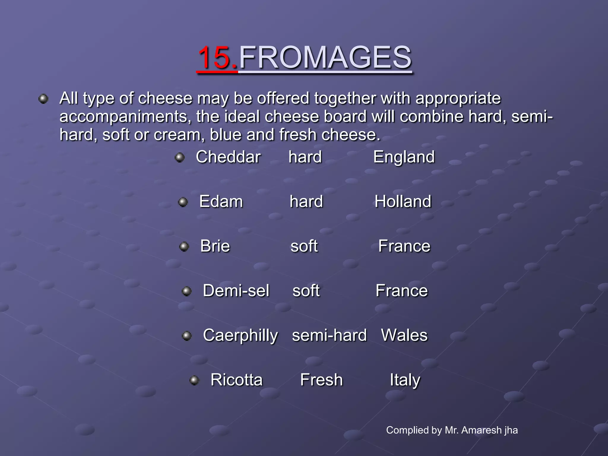 15.FROMAGES
All type of cheese may be offered together with appropriate
accompaniments, the ideal cheese board will combine hard, semi-
hard, soft or cream, blue and fresh cheese.
                   Cheddar      hard      England

                 Edam        hard       Holland

                 Brie        soft       France

                  Demi-sel   soft       France

                  Caerphilly semi-hard Wales

                   Ricotta    Fresh       Italy

                                         Complied by Mr. Amaresh jha
 