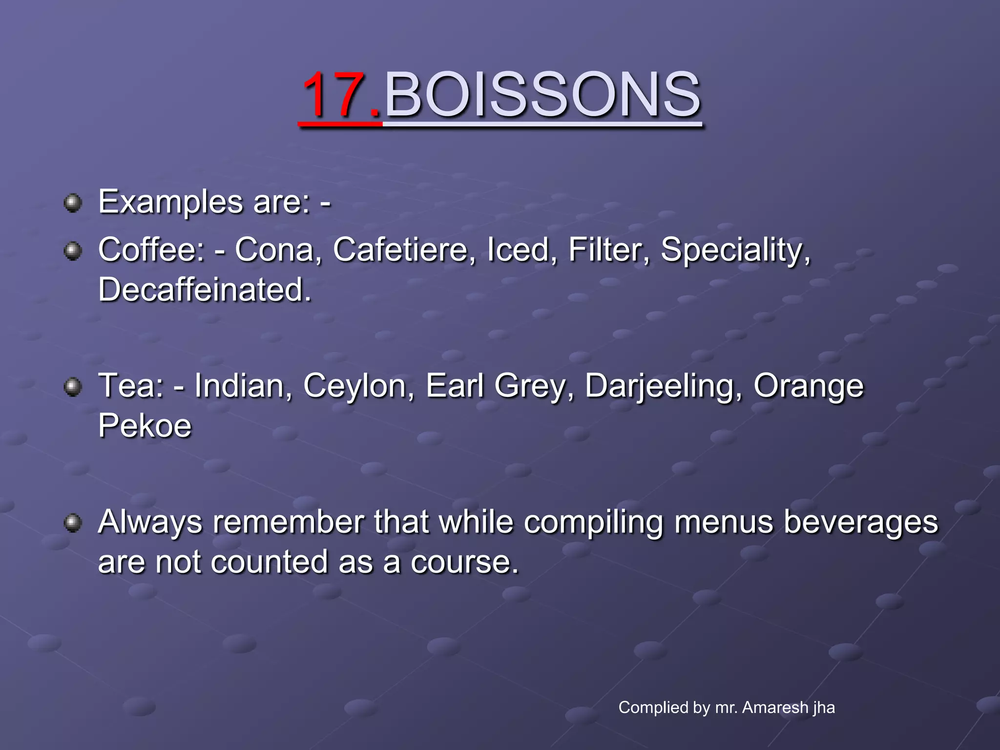 17.BOISSONS
Examples are: -
Coffee: - Cona, Cafetiere, Iced, Filter, Speciality,
Decaffeinated.

Tea: - Indian, Ceylon, Earl Grey, Darjeeling, Orange
Pekoe

Always remember that while compiling menus beverages
are not counted as a course.



                                     Complied by mr. Amaresh jha
 