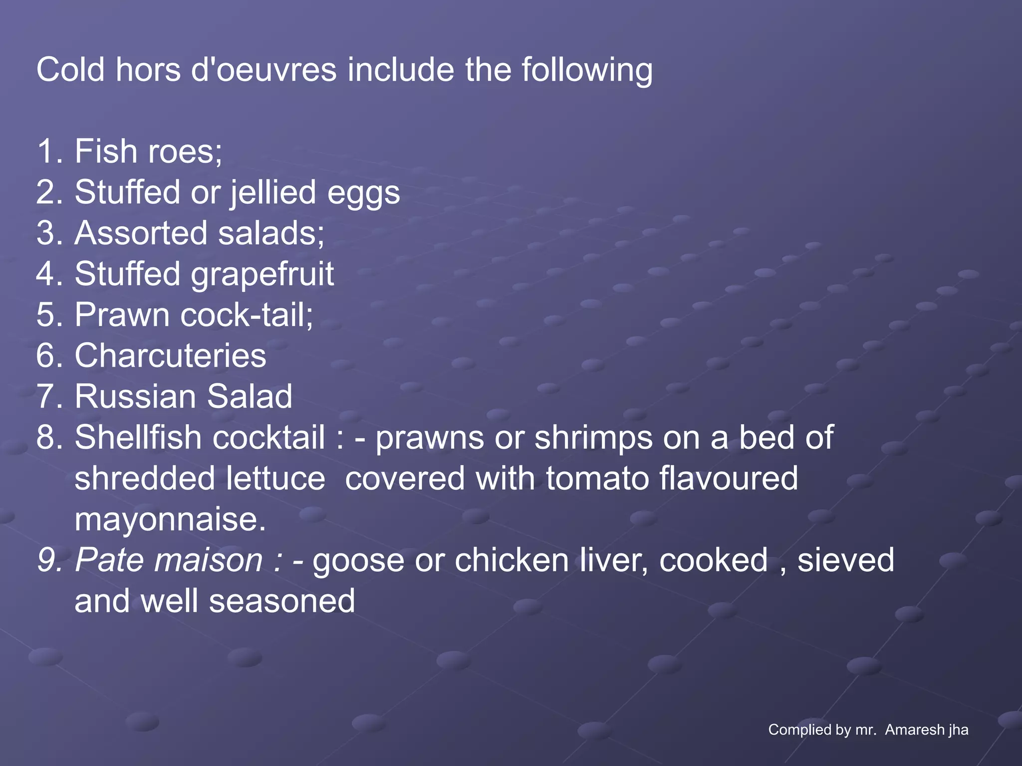 Cold hors d'oeuvres include the following

1. Fish roes;
2. Stuffed or jellied eggs
3. Assorted salads;
4. Stuffed grapefruit
5. Prawn cock-tail;
6. Charcuteries
7. Russian Salad
8. Shellfish cocktail : - prawns or shrimps on a bed of
   shredded lettuce covered with tomato flavoured
   mayonnaise.
9. Pate maison : - goose or chicken liver, cooked , sieved
   and well seasoned


                                                 Complied by mr. Amaresh jha
 