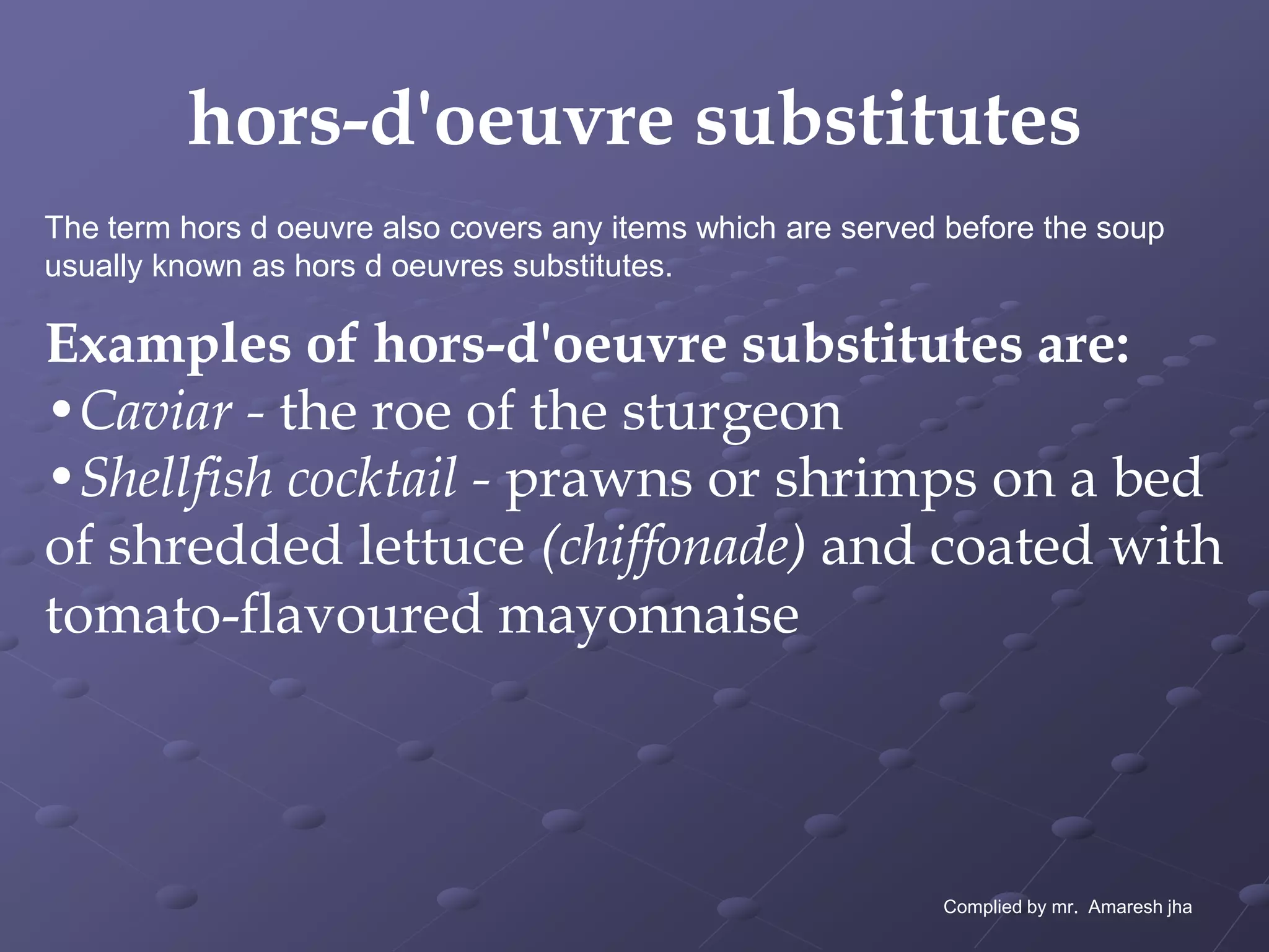 hors-d'oeuvre substitutes
The term hors d oeuvre also covers any items which are served before the soup
usually known as hors d oeuvres substitutes.

Examples of hors-d'oeuvre substitutes are:
•Caviar - the roe of the sturgeon
•Shellfish cocktail - prawns or shrimps on a bed
of shredded lettuce (chiffonade) and coated with
tomato-flavoured mayonnaise



                                                             Complied by mr. Amaresh jha
 