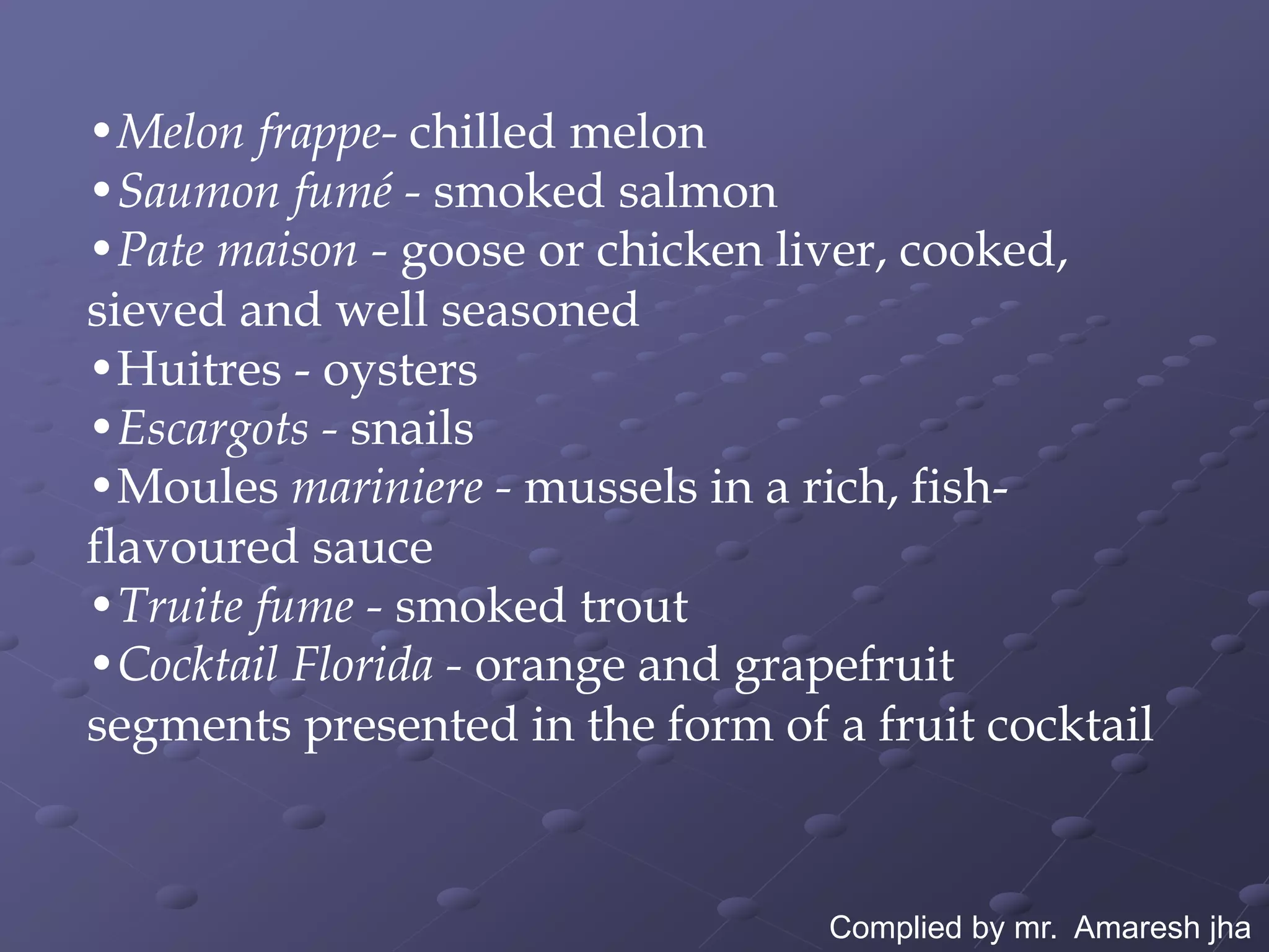 •Melon frappe- chilled melon
•Saumon fumé - smoked salmon
•Pate maison - goose or chicken liver, cooked,
sieved and well seasoned
•Huitres - oysters
•Escargots - snails
•Moules mariniere - mussels in a rich, fish-
flavoured sauce
•Truite fume - smoked trout
•Cocktail Florida - orange and grapefruit
segments presented in the form of a fruit cocktail



                                  Complied by mr. Amaresh jha
 