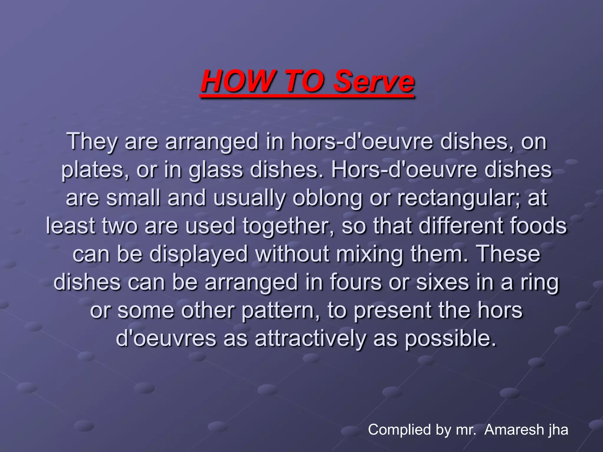 HOW TO Serve
  They are arranged in hors-d'oeuvre dishes, on
  plates, or in glass dishes. Hors-d'oeuvre dishes
  are small and usually oblong or rectangular; at
least two are used together, so that different foods
   can be displayed without mixing them. These
 dishes can be arranged in fours or sixes in a ring
     or some other pattern, to present the hors
        d'oeuvres as attractively as possible.


                                Complied by mr. Amaresh jha
 