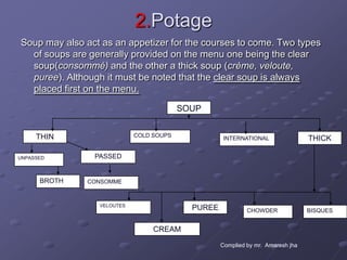 2.Potage
Soup may also act as an appetizer for the courses to come. Two types
  of soups are generally provided on the menu one being the clear
  soup(consommé) and the other a thick soup (crème, veloute,
  puree). Although it must be noted that the clear soup is always
  placed first on the menu.
                                         SOUP


     THIN                   COLD SOUPS              INTERNATIONAL                THICK

UNPASSED        PASSED


      BROTH    CONSOMME



                 VELOUTES
                                           PUREE            CHOWDER              BISQUES


                                 CREAM

                                                   Complied by mr. Amaresh jha
 