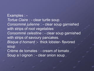 Examples : -
Tortue Claire : - clear turtle soup
Consommé julienne : - clear soup garnished
with strips of root vegetables
Consommé celestine : - clear soup garnished
with strips of savoury pancakes.
Bisque d homard :- thick lobster- flavored
soup
Crème de tomates : - cream of tomato
Soup a l oignon : - clear onion soup
 