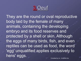 3.Oeuf
They are the round or oval reproductive
body laid by the female of many
animals, containing the developing
embryo and its food reserves and
protected by a shell or skin. Although
the eggs of many birds, fish, and even
reptiles can be used as food, the word
'egg' unqualified applies exclusively to
hens' eggs.              Complied by mr. Amaresh jha
 