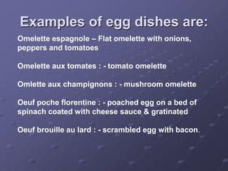 Examples of egg dishes are:
Omelette espagnole – Flat omelette with onions,
peppers and tomatoes

Omelette aux tomates : - tomato omelette

Omlette aux champignons : - mushroom omelette

Oeuf poche florentine : - poached egg on a bed of
spinach coated with cheese sauce & gratinated

Oeuf brouille au lard : - scrambled egg with bacon.
 