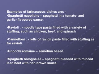 Examples of farinaceous dishes are: -
•Spaghetti napolitine – spaghetti in a tomato- and
garlic- flavoured sauce.

•Ravioli : - noodle type pasta filled with a variety of
stuffing, such as chicken, beef, and spinach

•Cannelloni : - rolls of ravioli paste filled with stuffing as
for ravioli.

•Gnocchi romaine – semolina based.

•Spaghetti bolognaise – spaghetti blended with minced
lean beef with rich brown sauce.
 