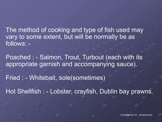 The method of cooking and type of fish used may
vary to some extent, but will be normally be as
follows: -

Poached : - Salmon, Trout, Turbout (each with its
appropriate garnish and accompanying sauce).

Fried : - Whitebait, sole(sometimes)

Hot Shellfish : - Lobster, crayfish, Dublin bay prawns.


                                          Complied by mr. Amaresh jha
 