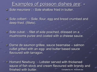Examples of poisson dishes are: -
Sole meuniere : - Sole shallow fried in butter.

Sole colbert : - Sole, flour, egg and bread crumbed and
deep fried. (fillets).

Sole cubat : - fillet of sole poached, dressed on a
mushrooms puree and coated with a cheese sauce.

Darne de saumon grillee, sauce bearnaise – salmon
cutlet grilled with an egg- and butter based sauce
flavoured with tarragon.

Homard Newburg : - Lobster served with thickened
sauce of fish stock and cream flavoured with brandy and
finished with butter.               Complied by mr. Amaresh jha
 