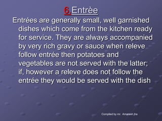 6.Entrèe
Entrées are generally small, well garnished
 dishes which come from the kitchen ready
 for service. They are always accompanied
 by very rich gravy or sauce when releve
 follow entrée then potatoes and
 vegetables are not served with the latter;
 if, however a releve does not follow the
 entrée they would be served with the dish



                           Complied by mr. Amaresh jha
 