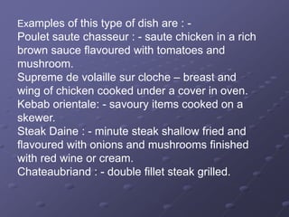 Examples of this type of dish are : -
Poulet saute chasseur : - saute chicken in a rich
brown sauce flavoured with tomatoes and
mushroom.
Supreme de volaille sur cloche – breast and
wing of chicken cooked under a cover in oven.
Kebab orientale: - savoury items cooked on a
skewer.
Steak Daine : - minute steak shallow fried and
flavoured with onions and mushrooms finished
with red wine or cream.
Chateaubriand : - double fillet steak grilled.
 