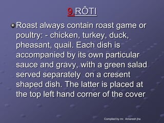 9.RÔTI
Roast always contain roast game or
poultry: - chicken, turkey, duck,
pheasant, quail. Each dish is
accompanied by its own particular
sauce and gravy, with a green salad
served separately on a cresent
shaped dish. The latter is placed at
the top left hand corner of the cover

                        Complied by mr. Amaresh jha
 