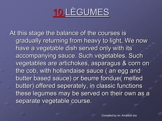10.LÈGUMES

At this stage the balance of the courses is
  gradually returning from heavy to light. We now
  have a vegetable dish served only with its
  accompanying sauce. Such vegetables. Such
  vegetables are artichokes, asparagus & corn on
  the cob, with hollandaise sauce ( an egg and
  butter based sauce) or beurre fondue( melted
  butter) offered seperately, in classic functions
  these legumes may be served on their own as a
  separate vegetable course.

                                Complied by mr. Amaresh jha
 