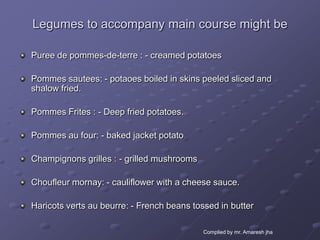 Legumes to accompany main course might be

Puree de pommes-de-terre : - creamed potatoes

Pommes sautees: - potaoes boiled in skins peeled sliced and
shalow fried.

Pommes Frites : - Deep fried potatoes.

Pommes au four: - baked jacket potato

Champignons grilles : - grilled mushrooms

Choufleur mornay: - cauliflower with a cheese sauce.

Haricots verts au beurre: - French beans tossed in butter

                                            Complied by mr. Amaresh jha
 