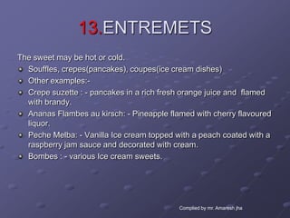 13.ENTREMETS
The sweet may be hot or cold.
  Souffles, crepes(pancakes), coupes(ice cream dishes)
  Other examples:-
  Crepe suzette : - pancakes in a rich fresh orange juice and flamed
  with brandy.
  Ananas Flambes au kirsch: - Pineapple flamed with cherry flavoured
  liquor.
  Peche Melba: - Vanilla Ice cream topped with a peach coated with a
  raspberry jam sauce and decorated with cream.
  Bombes : - various Ice cream sweets.




                                           Complied by mr. Amaresh jha
 