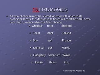 15.FROMAGES
All type of cheese may be offered together with appropriate
accompaniments, the ideal cheese board will combine hard, semi-
hard, soft or cream, blue and fresh cheese.
                   Cheddar      hard      England

                 Edam        hard       Holland

                 Brie        soft       France

                  Demi-sel   soft       France

                  Caerphilly semi-hard Wales

                   Ricotta    Fresh       Italy

                                         Complied by Mr. Amaresh jha
 