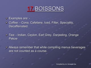17.BOISSONS
Examples are: -
Coffee: - Cona, Cafetiere, Iced, Filter, Speciality,
Decaffeinated.

Tea: - Indian, Ceylon, Earl Grey, Darjeeling, Orange
Pekoe

Always remember that while compiling menus beverages
are not counted as a course.



                                     Complied by mr. Amaresh jha
 