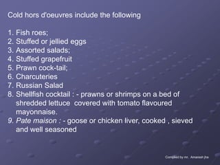 Cold hors d'oeuvres include the following

1. Fish roes;
2. Stuffed or jellied eggs
3. Assorted salads;
4. Stuffed grapefruit
5. Prawn cock-tail;
6. Charcuteries
7. Russian Salad
8. Shellfish cocktail : - prawns or shrimps on a bed of
   shredded lettuce covered with tomato flavoured
   mayonnaise.
9. Pate maison : - goose or chicken liver, cooked , sieved
   and well seasoned


                                                 Complied by mr. Amaresh jha
 