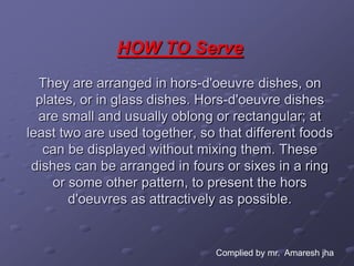 HOW TO Serve
  They are arranged in hors-d'oeuvre dishes, on
  plates, or in glass dishes. Hors-d'oeuvre dishes
  are small and usually oblong or rectangular; at
least two are used together, so that different foods
   can be displayed without mixing them. These
 dishes can be arranged in fours or sixes in a ring
     or some other pattern, to present the hors
        d'oeuvres as attractively as possible.


                                Complied by mr. Amaresh jha
 