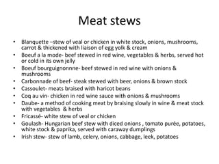 Meat stews 
• Blanquette –stew of veal or chicken in white stock, onions, mushrooms, 
carrot & thickened with liaison of egg yolk & cream 
• Boeuf a la mode- beef stewed in red wine, vegetables & herbs, served hot 
or cold in its own jelly 
• Boeuf bourguignonnne- beef stewed in red wine with onions & 
mushrooms 
• Carbonnade of beef- steak stewed with beer, onions & brown stock 
• Cassoulet- meats braised with haricot beans 
• Coq au vin- chicken in red wine sauce with onions & mushrooms 
• Daube- a method of cooking meat by braising slowly in wine & meat stock 
with vegetables & herbs 
• Fricassé- white stew of veal or chicken 
• Goulash- Hungarian beef stew with diced onions , tomato purée, potatoes, 
white stock & paprika, served with caraway dumplings 
• Irish stew- stew of lamb, celery, onions, cabbage, leek, potatoes 
 