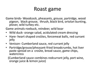 Roast game 
Game birds- Woodcock, pheasants, grouse, partridge, wood 
pigeon, black grouse, thrush, black bird, ortolan bunting, 
plover, wild turkey etc. 
Game animals-roebuck, reindeer, wild boar 
• Wild duck- orange salad, acidulated cream dressing 
• Hare- heart shaped croûtes, forcemeat balls, red currant 
jelly 
• Venison- Cumberland sauce, red currant jelly 
• Partridge/grouse/pheasant-fried breadcrumbs, hot liver 
paste spread on a croûte, bread sauce, game chips, 
watercress 
(Cumberland sauce combines redcurrant jelly, port wine, 
orange juice & lemon juice) 
 