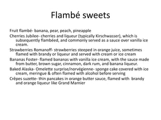 Flambé sweets 
Fruit flambé- banana, pear, peach, pineapple 
Cherries Jubilee- cherries and liqueur (typically Kirschwasser), which is 
subsequently flambéed, and commonly served as a sauce over vanilla ice 
cream. 
Strawberries Romanoff- strawberries steeped in orange juice, sometimes 
flamed with brandy or liqueur and served with cream or ice cream 
Bananas Foster- flamed bananas with vanilla ice cream, with the sauce made 
from butter, brown sugar, cinnamon, dark rum, and banana liqueur. 
Baked Alaska- Omelette surprise/norvégienne- sponge cake covered with ice 
cream, meringue & often flamed with alcohol before serving 
Crêpes suzette- thin pancakes in orange butter sauce, flamed with brandy 
and orange liqueur like Grand Marnier 
 