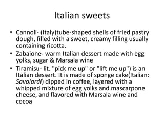 Italian sweets 
• Cannoli- (Italy)tube-shaped shells of fried pastry 
dough, filled with a sweet, creamy filling usually 
containing ricotta. 
• Zabaione- warm Italian dessert made with egg 
yolks, sugar & Marsala wine 
• Tiramisu- lit. "pick me up" or "lift me up") is an 
Italian dessert. It is made of sponge cake(Italian: 
Savoiardi) dipped in coffee, layered with a 
whipped mixture of egg yolks and mascarpone 
cheese, and flavored with Marsala wine and 
cocoa 
 